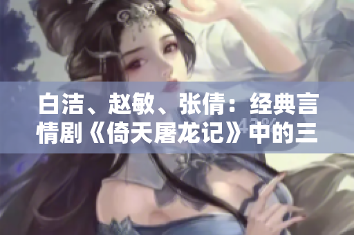 白潔、趙敏、張倩：經典言情劇《倚天屠龍記》中的三大女性角色