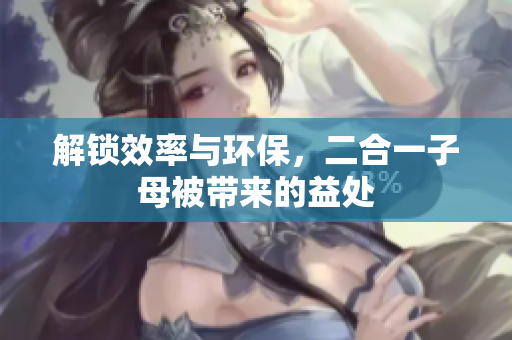 解鎖效率與環(huán)保，二合一子母被帶來的益處