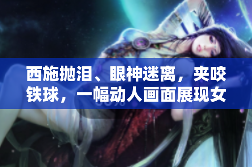 西施拋淚、眼神迷離，夾咬鐵球，一幅動人畫面展現(xiàn)女性力量與情感的交織。
