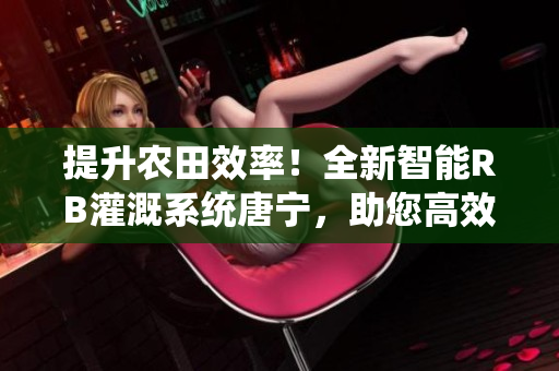 提升農(nóng)田效率！全新智能RB灌溉系統(tǒng)唐寧，助您高效農(nóng)耕