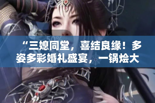 “三媳同堂，喜結(jié)良緣！多姿多彩婚禮盛宴，一鍋燴大團(tuán)圓”