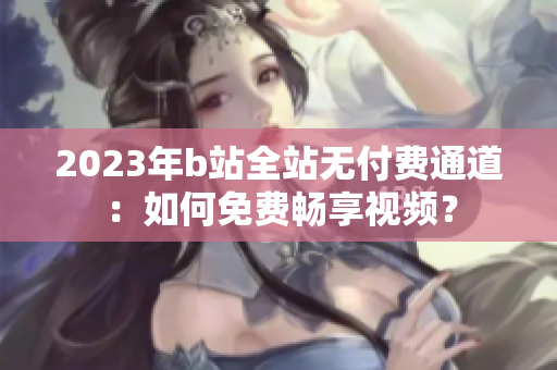 2023年b站全站無付費(fèi)通道：如何免費(fèi)暢享視頻？