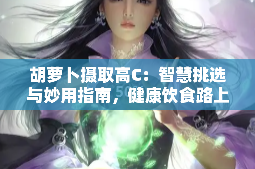 胡蘿卜攝取高C：智慧挑選與妙用指南，健康飲食路上的重要伙伴