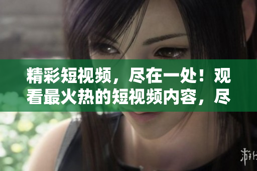 精彩短視頻，盡在一處！觀看最火熱的短視頻內(nèi)容，盡在這里！