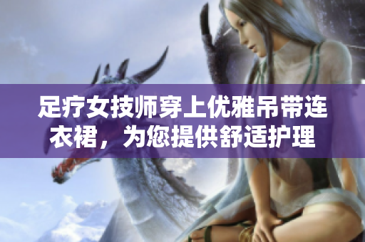 足療女技師穿上優(yōu)雅吊帶連衣裙，為您提供舒適護(hù)理