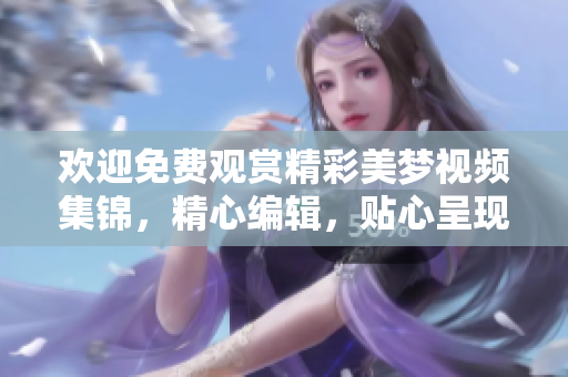 歡迎免費(fèi)觀賞精彩美夢(mèng)視頻集錦，精心編輯，貼心呈現(xiàn)。