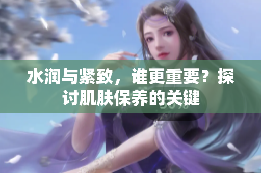 水潤與緊致，誰更重要？探討肌膚保養(yǎng)的關鍵