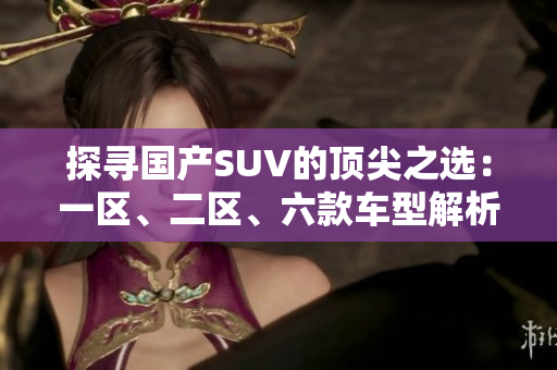 探尋國產(chǎn)SUV的頂尖之選：一區(qū)、二區(qū)、六款車型解析