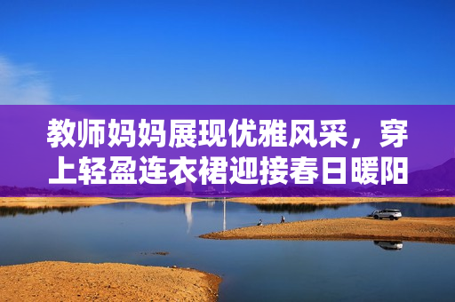 教師媽媽展現(xiàn)優(yōu)雅風(fēng)采，穿上輕盈連衣裙迎接春日暖陽