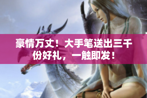 豪情萬丈！大手筆送出三千份好禮，一觸即發(fā)！