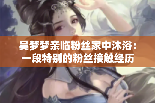 吳夢夢親臨粉絲家中沐?。阂欢翁貏e的粉絲接觸經(jīng)歷