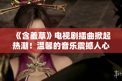 《含羞草》電視劇插曲掀起熱潮！溫馨的音樂震撼人心