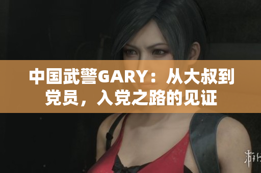 中國武警GARY：從大叔到黨員，入黨之路的見證