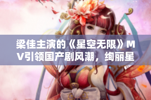 梁佳主演的《星空無限》MV引領(lǐng)國產(chǎn)劇風潮，絢麗星辰下的情感奇幻