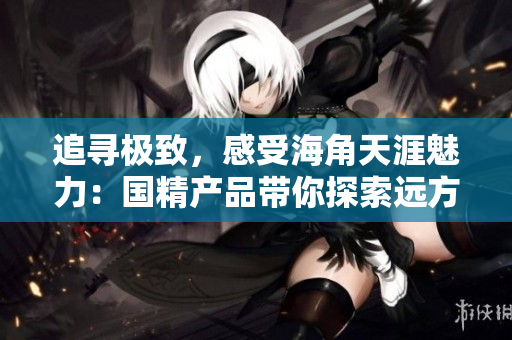 追尋極致，感受海角天涯魅力：國(guó)精產(chǎn)品帶你探索遠(yuǎn)方