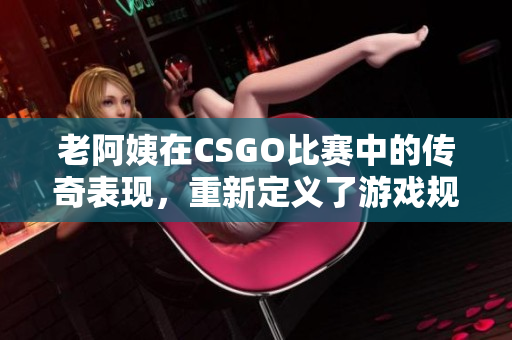 老阿姨在CSGO比賽中的傳奇表現(xiàn)，重新定義了游戲規(guī)則