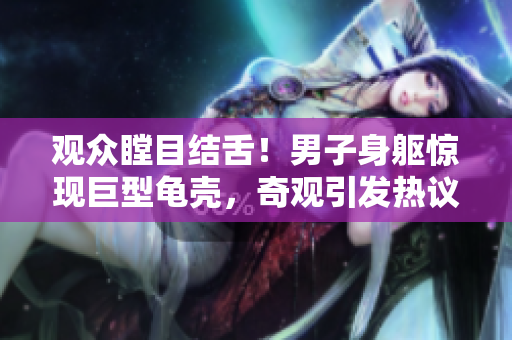 觀眾瞠目結(jié)舌！男子身軀驚現(xiàn)巨型龜殼，奇觀引發(fā)熱議