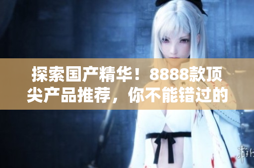 探索國(guó)產(chǎn)精華！8888款頂尖產(chǎn)品推薦，你不能錯(cuò)過的最佳選擇！