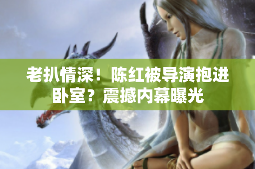 老扒情深！陳紅被導(dǎo)演抱進(jìn)臥室？震撼內(nèi)幕曝光
