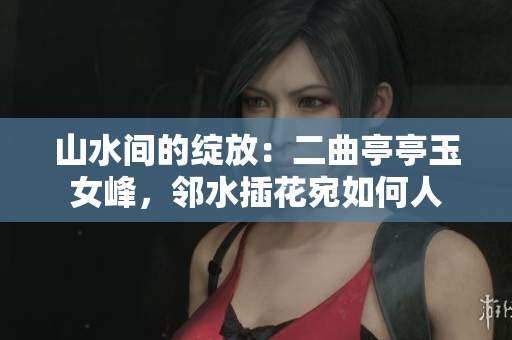 山水間的綻放：二曲亭亭玉女峰，鄰水插花宛如何人