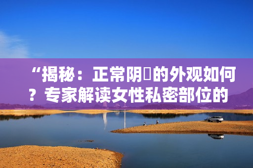 “揭秘：正常陰脣的外觀如何？專家解讀女性私密部位的常見(jiàn)樣貌”