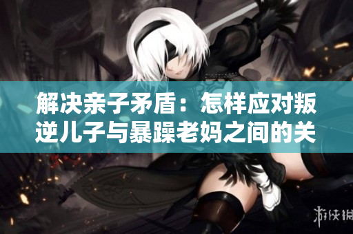 解決親子矛盾：怎樣應(yīng)對(duì)叛逆兒子與暴躁老媽之間的關(guān)系？