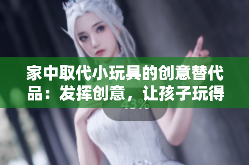 家中取代小玩具的創(chuàng)意替代品：發(fā)揮創(chuàng)意，讓孩子玩得開心