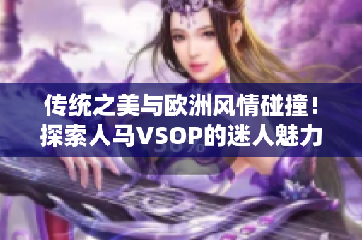 傳統(tǒng)之美與歐洲風情碰撞！探索人馬VSOP的迷人魅力