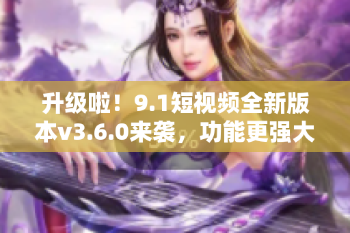 升級啦！9.1短視頻全新版本v3.6.0來襲，功能更強大，體驗更流暢！