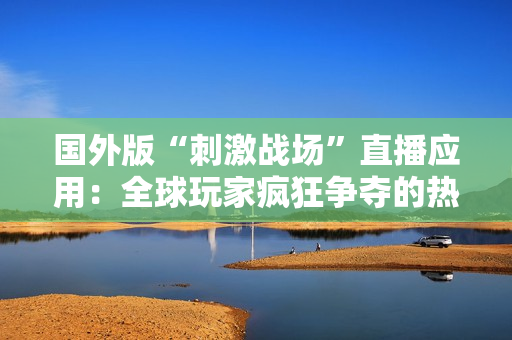 國外版“刺激戰(zhàn)場”直播應用：全球玩家瘋狂爭奪的熱門平臺