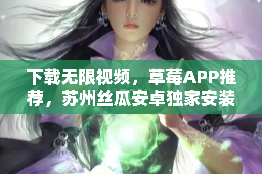 下載無限視頻，草莓APP推薦，蘇州絲瓜安卓獨(dú)家安裝指南