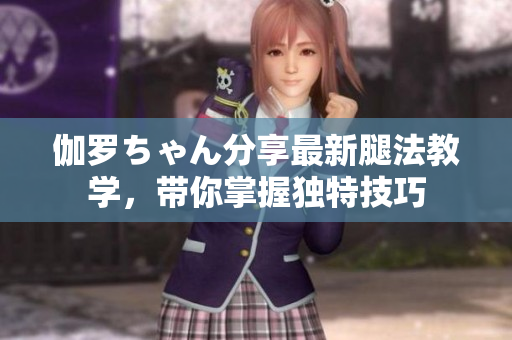 伽羅ちゃん分享最新腿法教學(xué)，帶你掌握獨(dú)特技巧