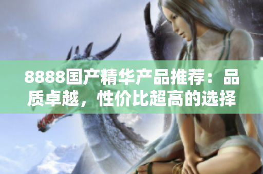 8888國產(chǎn)精華產(chǎn)品推薦：品質(zhì)卓越，性價比超高的選擇