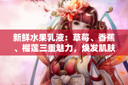 新鮮水果乳液：草莓、香蕉、榴蓮三重魅力，煥發(fā)肌膚活力與滋潤(rùn)