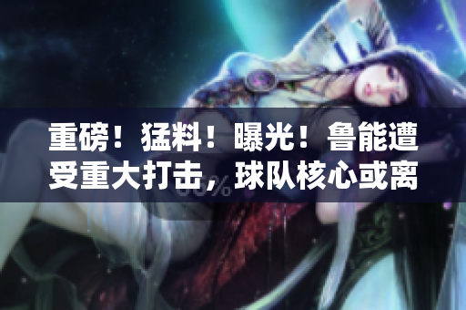 重磅！猛料！曝光！魯能遭受重大打擊，球隊(duì)核心或離隊(duì)！內(nèi)幕披露引關(guān)注