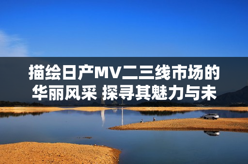 描繪日產(chǎn)MV二三線市場(chǎng)的華麗風(fēng)采 探尋其魅力與未來(lái)