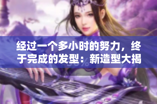 經(jīng)過一個(gè)多小時(shí)的努力，終于完成的發(fā)型：新造型大揭秘！