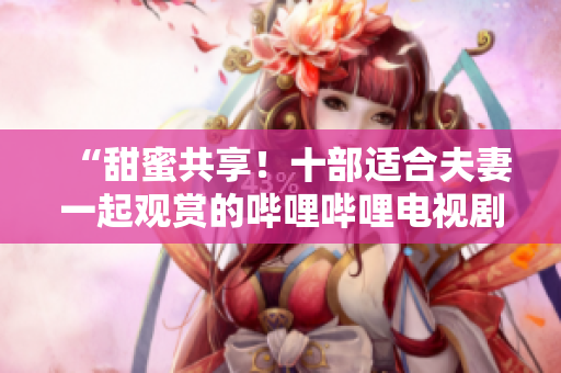 “甜蜜共享！十部適合夫妻一起觀賞的嗶哩嗶哩電視劇推薦”