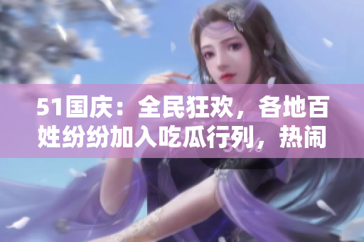 51國(guó)慶：全民狂歡，各地百姓紛紛加入吃瓜行列，熱鬧場(chǎng)面不容錯(cuò)過(guò)！