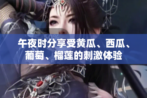 午夜時(shí)分享受黃瓜、西瓜、葡萄、榴蓮的刺激體驗(yàn)