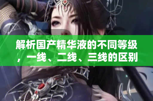 解析國(guó)產(chǎn)精華液的不同等級(jí)，一線、二線、三線的區(qū)別及影響