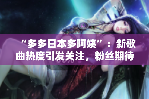 “多多日本多阿姨”：新歌曲熱度引發(fā)關(guān)注，粉絲期待更多創(chuàng)意展示