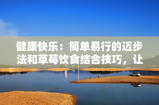 健康快樂：簡單易行的邁步法和草莓飲食結(jié)合技巧，讓您的生活更精彩！