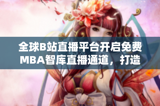 全球B站直播平臺(tái)開(kāi)啟免費(fèi)MBA智庫(kù)直播通道，打造國(guó)際MBA學(xué)習(xí)新空間