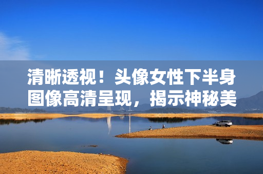 清晰透視！頭像女性下半身圖像高清呈現(xiàn)，揭示神秘美麗！