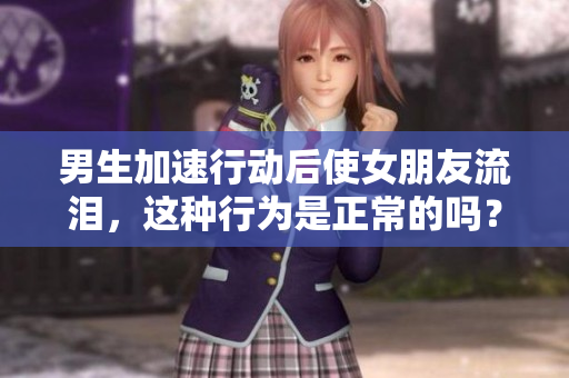 男生加速行動(dòng)后使女朋友流淚，這種行為是正常的嗎？