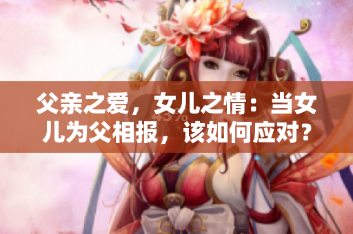 父親之愛，女兒之情：當(dāng)女兒為父相報，該如何應(yīng)對？