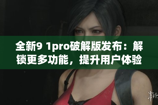 全新9 1pro破解版發(fā)布：解鎖更多功能，提升用戶體驗(yàn)