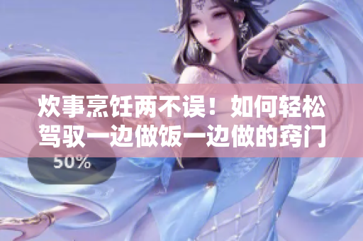 炊事烹飪兩不誤！如何輕松駕馭一邊做飯一邊做的竅門