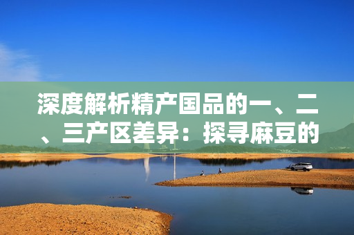 深度解析精產(chǎn)國品的一、二、三產(chǎn)區(qū)差異：探尋麻豆的地域特色與產(chǎn)業(yè)優(yōu)勢